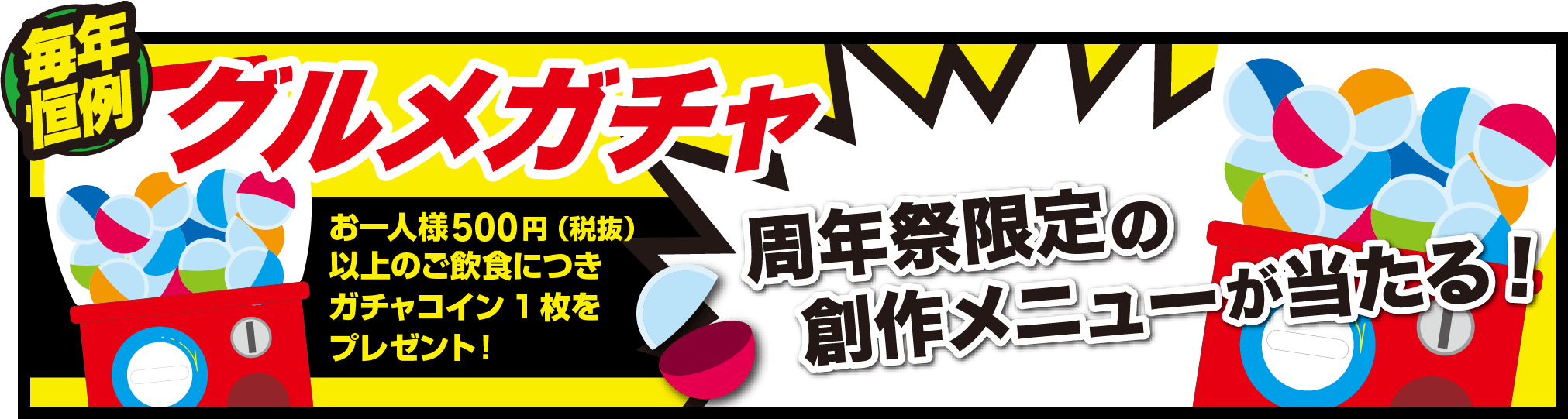 毎年恒例　グルメガチャ　周年祭限定の創作メニューが当たる！　お一人様500円（税抜）以上のご飲食につきガチャコイン1枚をプレゼント！