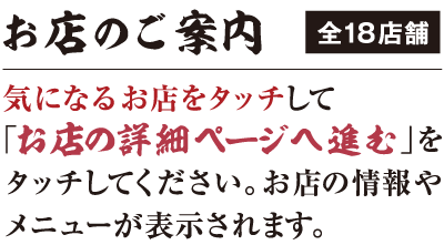 お店のご案内 全18店舗 気になるお店をタッチして「お店の詳細ページへ進む」をタッチしてください。お店の情報やメニューが表示されます。